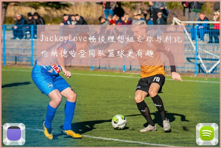 JackeyLove畅谈理想组合称与科比伦纳德哈登同队篮球更有趣