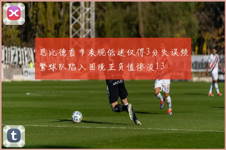 恩比德首节表现低迷仅得3分失误频繁球队陷入困境正负值惨淡13