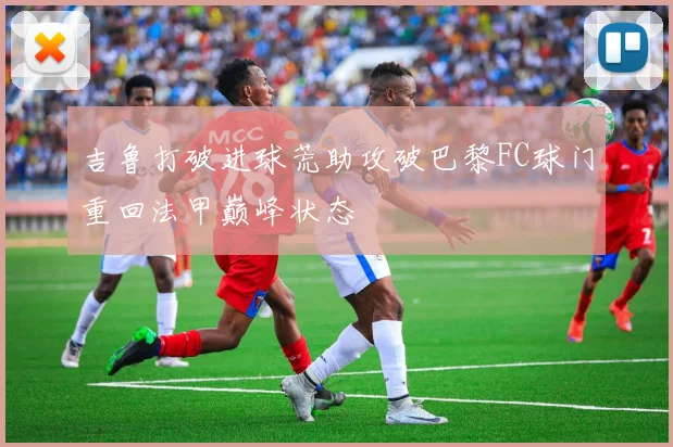 吉鲁打破进球荒助攻破巴黎FC球门重回法甲巅峰状态