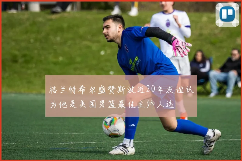 格兰特希尔盛赞斯波近20年友谊认为他是美国男篮最佳主帅人选