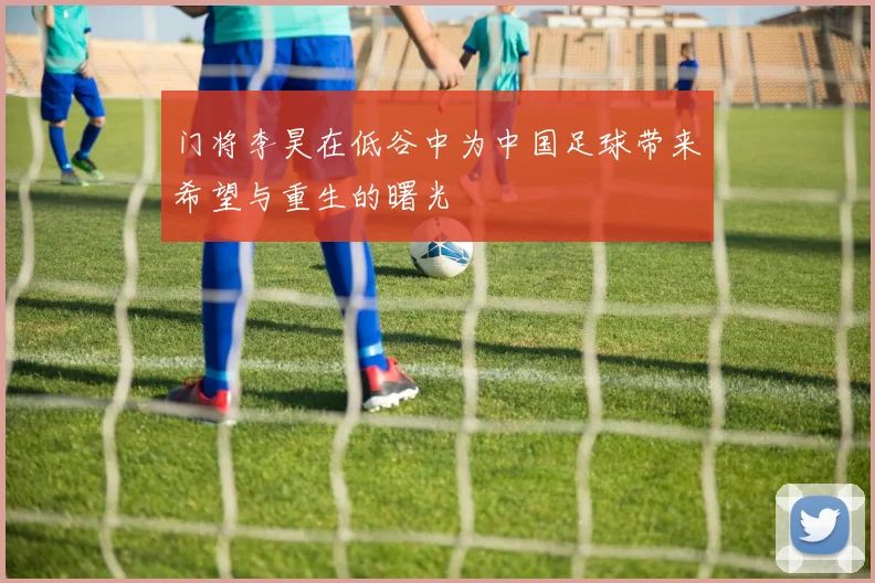 门将李昊在低谷中为中国足球带来希望与重生的曙光