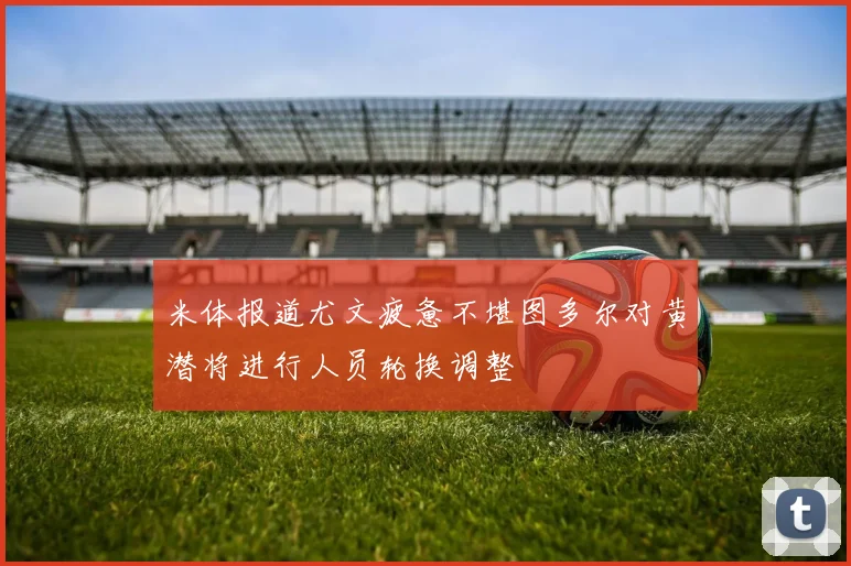 米体报道尤文疲惫不堪图多尔对黄潜将进行人员轮换调整