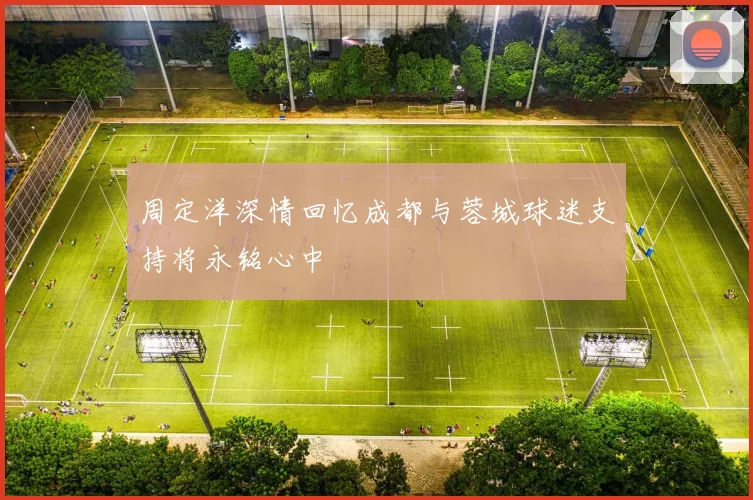 周定洋深情回忆成都与蓉城球迷支持将永铭心中