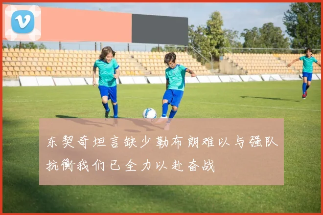 东契奇坦言缺少勒布朗难以与强队抗衡我们已全力以赴奋战