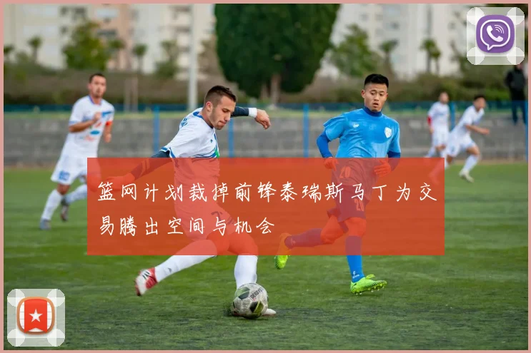 篮网计划裁掉前锋泰瑞斯马丁为交易腾出空间与机会