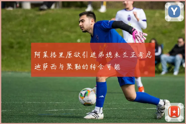 阿莱格里原欲引进弟媳米兰正考虑迪萨西与聚勒的转会可能