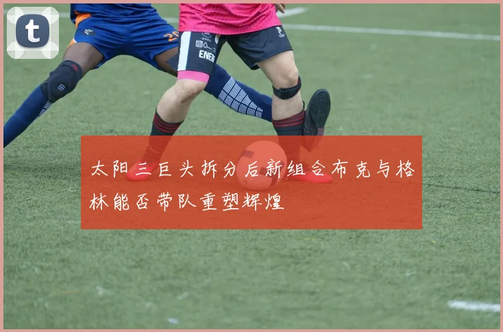 太阳三巨头拆分后新组合布克与格林能否带队重塑辉煌