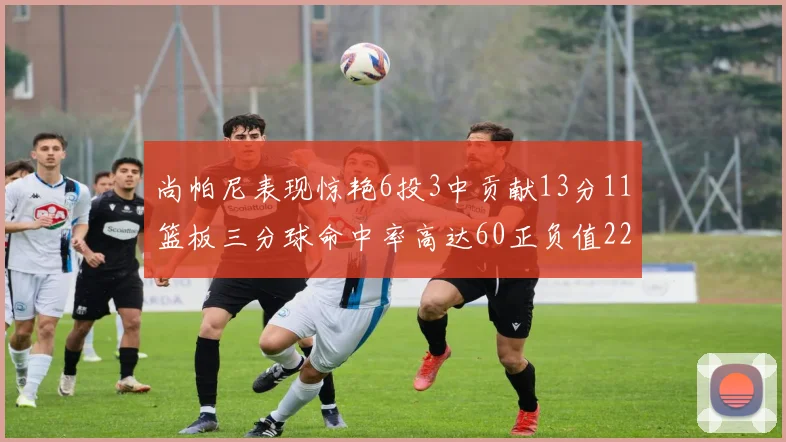尚帕尼表现惊艳6投3中贡献13分11篮板三分球命中率高达60正负值22