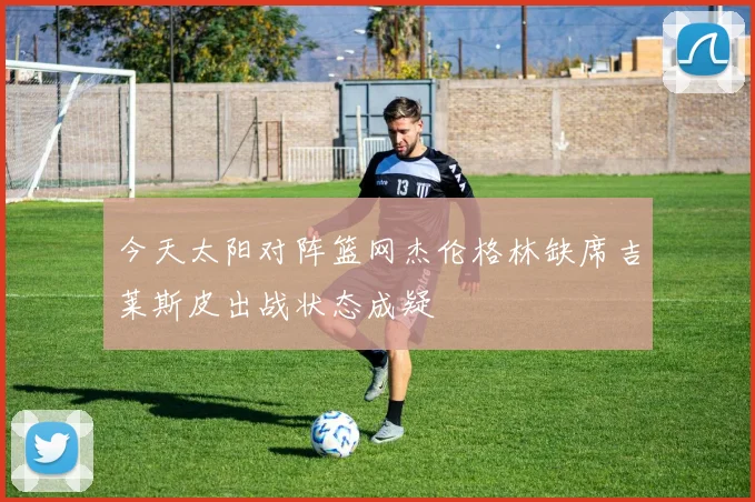 今天太阳对阵篮网杰伦格林缺席吉莱斯皮出战状态成疑