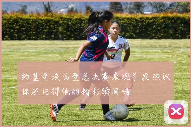 约基奇谈戈登总决赛表现引发热议你还记得他的精彩瞬间吗